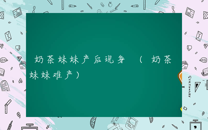 奶茶妹妹产后现身 (奶茶妹妹难产)